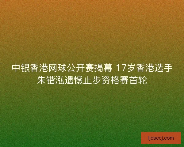 中银香港网球公开赛揭幕 17岁香港选手朱锴泓遗憾止步资格赛首轮