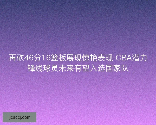 再砍46分16篮板展现惊艳表现 CBA潜力锋线球员未来有望入选国家队