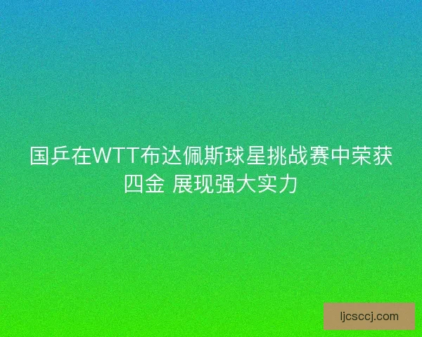国乒在WTT布达佩斯球星挑战赛中荣获四金 展现强大实力