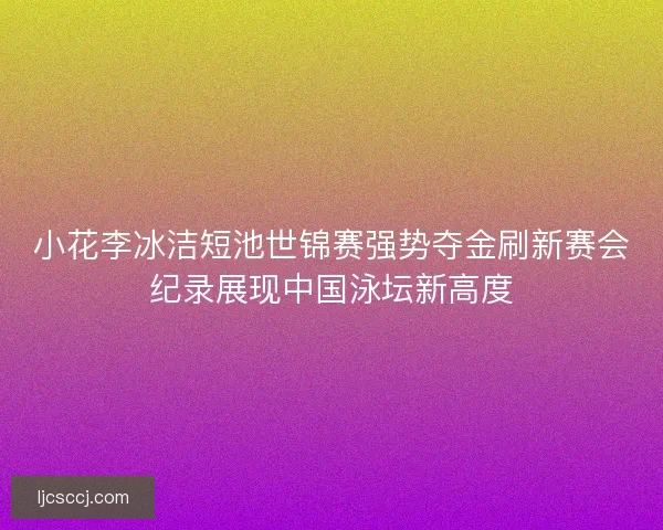 小花李冰洁短池世锦赛强势夺金刷新赛会纪录展现中国泳坛新高度
