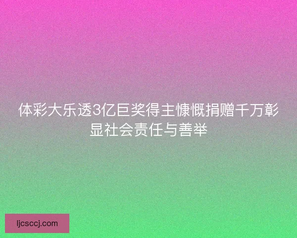 体彩大乐透3亿巨奖得主慷慨捐赠千万彰显社会责任与善举