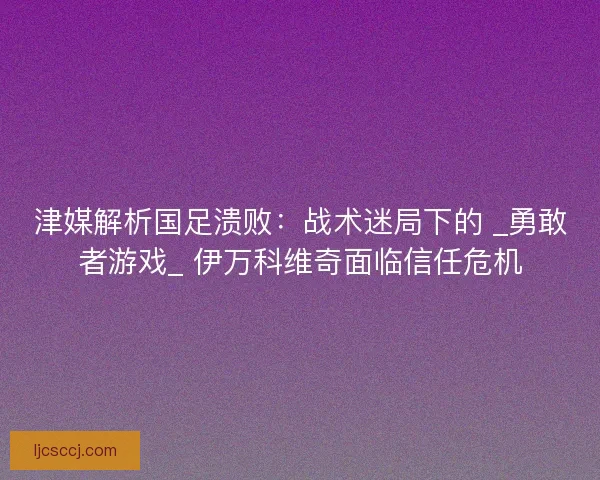 津媒解析国足溃败：战术迷局下的 _勇敢者游戏_ 伊万科维奇面临信任危机