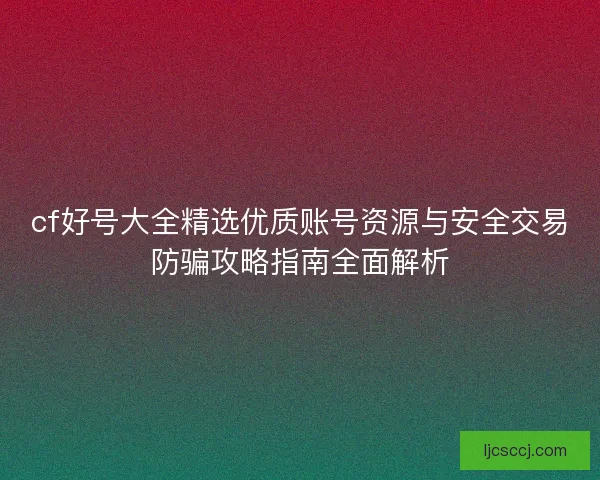 cf好号大全精选优质账号资源与安全交易防骗攻略指南全面解析