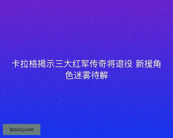 卡拉格揭示三大红军传奇将退役 新援角色迷雾待解