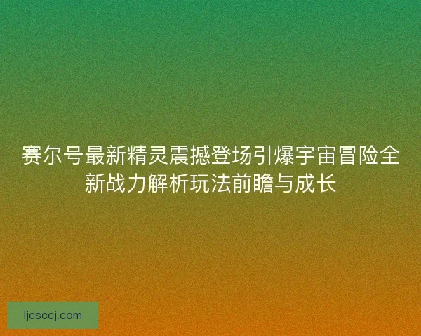 赛尔号最新精灵震撼登场引爆宇宙冒险全新战力解析玩法前瞻与成长