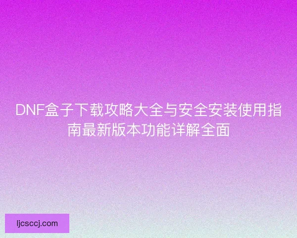 DNF盒子下载攻略大全与安全安装使用指南最新版本功能详解全面