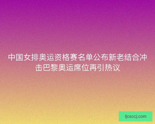 中国女排奥运资格赛名单公布新老结合冲击巴黎奥运席位再引热议