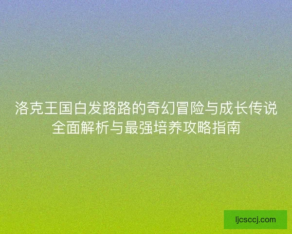 洛克王国白发路路的奇幻冒险与成长传说全面解析与最强培养攻略指南