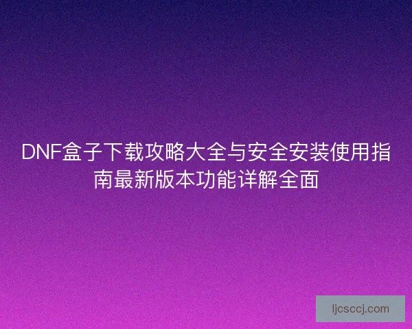 DNF盒子下载攻略大全与安全安装使用指南最新版本功能详解全面