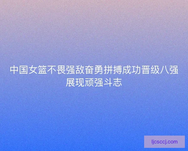 中国女篮不畏强敌奋勇拼搏成功晋级八强展现顽强斗志