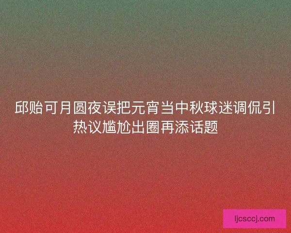 邱贻可月圆夜误把元宵当中秋球迷调侃引热议尴尬出圈再添话题