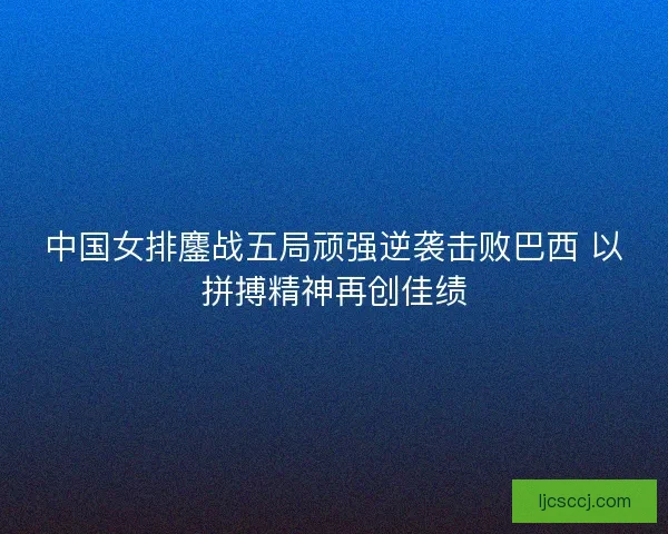 中国女排鏖战五局顽强逆袭击败巴西 以拼搏精神再创佳绩