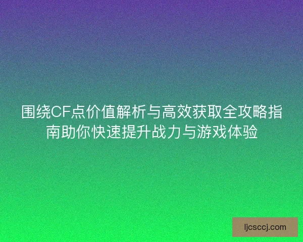 围绕CF点价值解析与高效获取全攻略指南助你快速提升战力与游戏体验