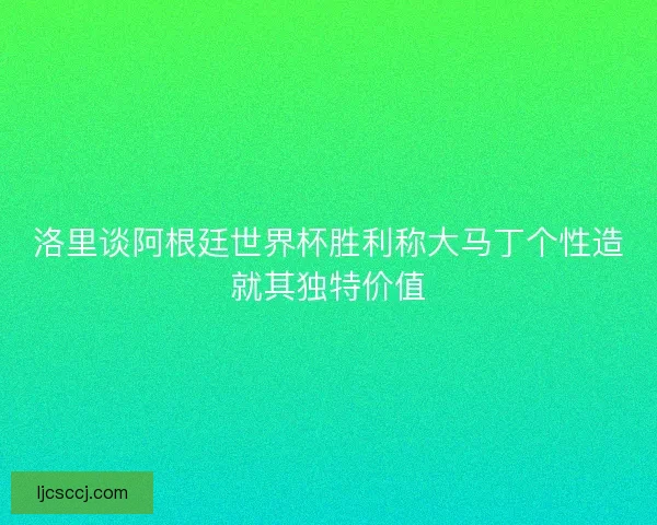 洛里谈阿根廷世界杯胜利称大马丁个性造就其独特价值