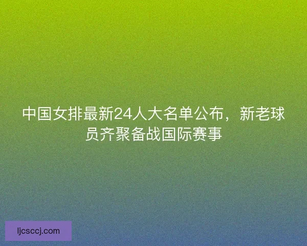 中国女排最新24人大名单公布，新老球员齐聚备战国际赛事