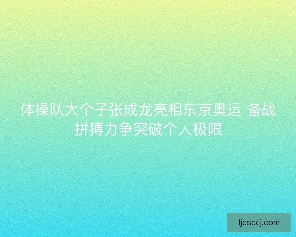 体操队大个子张成龙亮相东京奥运 备战拼搏力争突破个人极限