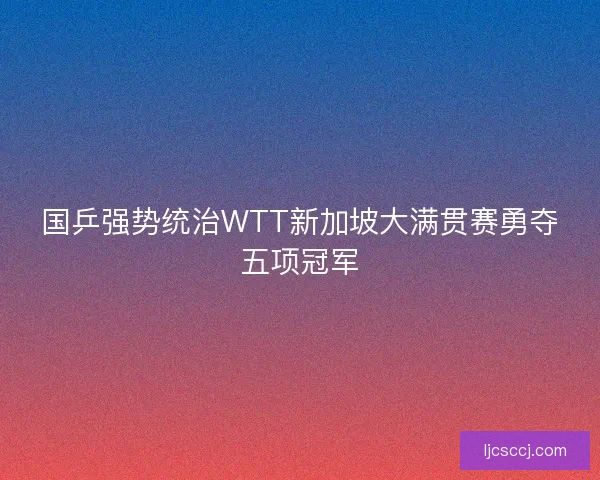 国乒强势统治WTT新加坡大满贯赛勇夺五项冠军