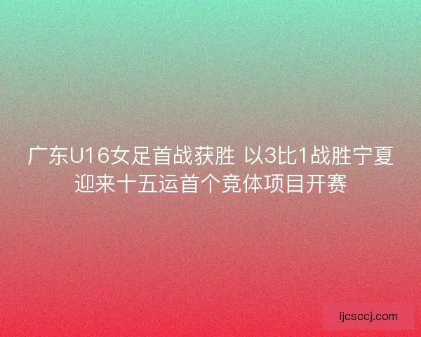 广东U16女足首战获胜 以3比1战胜宁夏迎来十五运首个竞体项目开赛