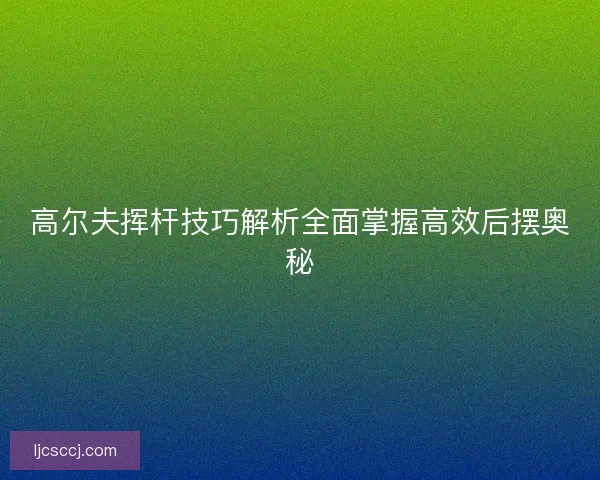 高尔夫挥杆技巧解析全面掌握高效后摆奥秘