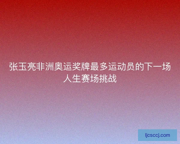 张玉亮非洲奥运奖牌最多运动员的下一场人生赛场挑战