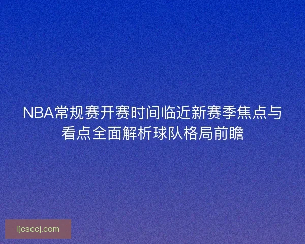 NBA常规赛开赛时间临近新赛季焦点与看点全面解析球队格局前瞻