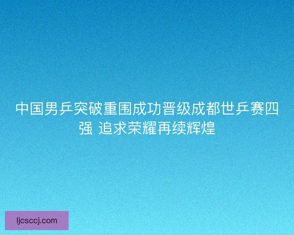 中国男乒突破重围成功晋级成都世乒赛四强 追求荣耀再续辉煌